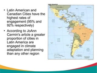    Latin American and
    Canadian Cities have the
    highest rates of
    engagement (95% and
    92% respectively)
   According to JoAnn
    Carmin's article a greater
    proportion of cities in
    Latin America are
    engaged in climate
    adaptation and planning
    than any other region
 