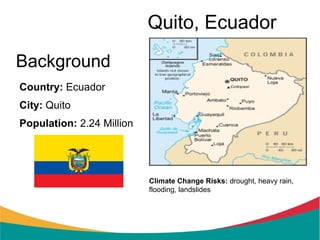 Quito, Ecuador
Background
Country: Ecuador
City: Quito
Population: 2.24 Million




                           Climate Change Risks: drought, heavy rain,
                           flooding, landslides
 