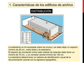 1. Características de los edificios de archivo
DISTRIBUCIÓN
La estantería no irá recostada sobre los muros y se debe dejar un espacio
mínimo de 20 cm., entre éstos y la estantería.
El espacio de circulación entre cada módulo de estantes debe tener un
mínimo de 70 cm., y un corredor central mínimo de 120 cm.
La estantería deberá tener un sistema de identificación visual de la
documentación acorde con la signatura topográfica.
 