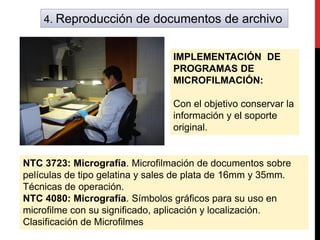 4. Reproducción de documentos de archivo
IMPLEMENTACIÓN DE
PROGRAMAS DE
MICROFILMACIÓN:
Con el objetivo conservar la
información y el soporte
original.
NTC 3723: Micrografía. Microfilmación de documentos sobre
películas de tipo gelatina y sales de plata de 16mm y 35mm.
Técnicas de operación.
NTC 4080: Micrografía. Símbolos gráficos para su uso en
microfilme con su significado, aplicación y localización.
Clasificación de Microfilmes
 