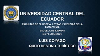 UNIVERSIDAD CENTRAL DEL
ECUADOR
FACULTAD DE FILOSOFÍA, LETRAS Y CIENCIAS DE LA
EDUCACIÓN.
ESCUELA DE IDIOMAS
5to PLURILINGUE

LUIS COYAGO
QUITO DESTINO TURÍSTICO

 