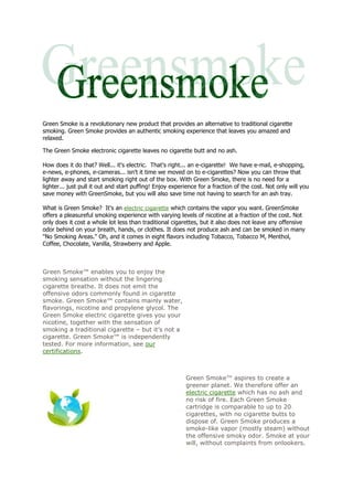Green Smoke is a revolutionary new product that provides an alternative to traditional cigarette
smoking. Green Smoke provides an authentic smoking experience that leaves you amazed and
relaxed.

The Green Smoke electronic cigarette leaves no cigarette butt and no ash.

How does it do that? Well... it's electric. That's right... an e-cigarette! We have e-mail, e-shopping,
e-news, e-phones, e-cameras... isn't it time we moved on to e-cigarettes? Now you can throw that
lighter away and start smoking right out of the box. With Green Smoke, there is no need for a
lighter... just pull it out and start puffing! Enjoy experience for a fraction of the cost. Not only will you
save money with GreenSmoke, but you will also save time not having to search for an ash tray.

What is Green Smoke? It's an electric cigarette which contains the vapor you want. GreenSmoke
offers a pleasureful smoking experience with varying levels of nicotine at a fraction of the cost. Not
only does it cost a whole lot less than traditional cigarettes, but it also does not leave any offensive
odor behind on your breath, hands, or clothes. It does not produce ash and can be smoked in many
"No Smoking Areas." Oh, and it comes in eight flavors including Tobacco, Tobacco M, Menthol,
Coffee, Chocolate, Vanilla, Strawberry and Apple.



Green Smoke™ enables you to enjoy the
smoking sensation without the lingering
cigarette breathe. It does not emit the
offensive odors commonly found in cigarette
smoke. Green Smoke™ contains mainly water,
flavorings, nicotine and propylene glycol. The
Green Smoke electric cigarette gives you your
nicotine, together with the sensation of
smoking a traditional cigarette – but it’s not a
cigarette. Green Smoke™ is independently
tested. For more information, see our
certifications.



                                                          Green Smoke™ aspires to create a
                                                          greener planet. We therefore offer an
                                                          electric cigarette which has no ash and
                                                          no risk of fire. Each Green Smoke
                                                          cartridge is comparable to up to 20
                                                          cigarettes, with no cigarette butts to
                                                          dispose of. Green Smoke produces a
                                                          smoke-like vapor (mostly steam) without
                                                          the offensive smoky odor. Smoke at your
                                                          will, without complaints from onlookers.
 