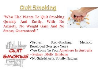 “Who Else Wants To Quit Smoking
Quickly And Easily, With No
Anxiety, No Weight Gain And No
Stress, Guaranteed!”
Proven
Stop-Smoking
Method,
Developed Over 40+ Years
We Come To You, Anywhere In Australia
– Sydney . Melb . Brisbane
No Side Effects. Totally Natural

 