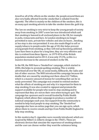 Aswellas all of the effects on the smoker, the peoplearound them are
also very badly affected from the smokethat is exhaled from the
cigarette. The effect is mainly on the children of the smokers, this is
on many quit smokingadverts to take the smoker down the guilt trip.
The law on smokingis very strict to keep the youngpeopleof society
away from smoking. In 2007 anew law was introduced which said
that smokingis banned in all enclosed places in the UK, for example
in pubs, restaurantsand bars. In London smokingisno longer
permitted in taxis, privatehire vehicles and also on buses…Smoking
at busstop is also notpermitted. It was also madeillegal to sell or
supply tobacco to peopleunder the age of 18; this helps prevent
youngpeoplefrom smoking, as they will end up becoming addicted.
Laws have been in place for a long time, they are very effective and
this is evidentfrom these figures…in 1979 45% of the British
population smoked and in 2013, itwasonly 19.3%, so this is a
massive decreasein the amountof smokers in the UK.
In the UK, the NHS have a ‘SmokeFree’ campaign, which started in
2006, this helps to promotequitting smoking. This is widely
advertised all over the UK, on social media, billboards, the radio and
lots of other sources. The NHS introduced this campaign because the
deaths that are caused by smokingcost them about £2.7 billion,
which is a massive amountof money for something that can be so
easily prevented. This campaign was created to remind smokers
what the effects of smokingare and why it is importantfor them to
stop smoking. It was also created to signpostand promotethe
supportavailable for peoplewho wantto stop smokingand to
representthat they are noton their own when tryingto quit. The
campaign has sponsors and it overall funded by PublicHealth
England, which allows thee campaign to producea number of
national campaignseach year, but supportfrom the community is
needed to help local people to stop smoking. The ‘SmokeFree’
campaign also have an online pagethat you can sign up to, which
allows them to receive emails and tips from PublicHealth England to
help stop smoking.
In this modern day E-cigarettes were recently introduced, which are
inspired by Hilbert A. Gilberts design in the 1960’s. Theseare
electronic devices that simulate the experienceof smokingtobacco
and the user can choose wether they wantthe substance being
 