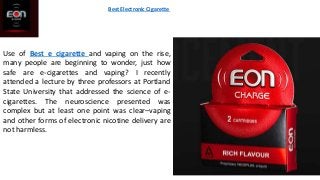 Best Electronic Cigarette
Use of Best e cigarette and vaping on the rise,
many people are beginning to wonder, just how
safe are e-cigarettes and vaping? I recently
attended a lecture by three professors at Portland
State University that addressed the science of e-
cigarettes. The neuroscience presented was
complex but at least one point was clear–vaping
and other forms of electronic nicotine delivery are
not harmless.
 