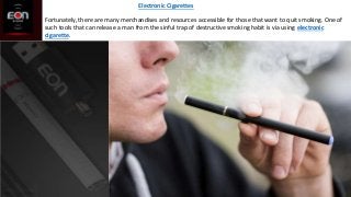 Fortunately, there are many merchandises and resources accessible for those that want to quit smoking. One of
such tools that can release a man from the sinful trap of destructive smoking habit is via using electronic
cigarette.
Electronic Cigarettes
 