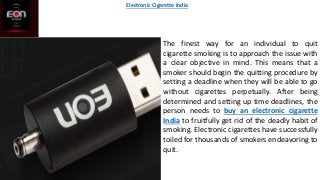 The finest way for an individual to quit
cigarette smoking is to approach the issue with
a clear objective in mind. This means that a
smoker should begin the quitting procedure by
setting a deadline when they will be able to go
without cigarettes perpetually. After being
determined and setting up time deadlines, the
person needs to buy an electronic cigarette
India to fruitfully get rid of the deadly habit of
smoking. Electronic cigarettes have successfully
toiled for thousands of smokers endeavoring to
quit.
Electronic Cigarette India
 