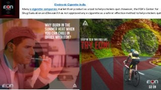 Electronic Cigarette India
Many e-cigarette companies market their product as a tool to help smokers quit. However, the FDA's Center for
Drug Evaluation and Research has not approved any e-cigarette as a safe or effective method to help smokers quit
 