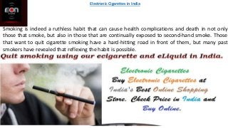 Smoking is indeed a ruthless habit that can cause health complications and death in not only
those that smoke, but also in those that are continually exposed to second-hand smoke. Those
that want to quit cigarette smoking have a hard-hitting road in front of them, but many past
smokers have revealed that reflexing the habit is possible.
Electronic Cigarettes in India
 