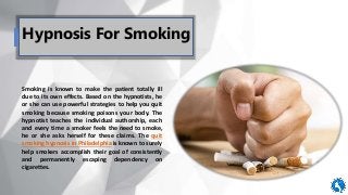 Hypnosis For Smoking
Smoking is known to make the patient totally ill
due to its own effects. Based on the hypnotists, he
or she can use powerful strategies to help you quit
smoking because smoking poisons your body. The
hypnotist teaches the individual authorship, each
and every time a smoker feels the need to smoke,
he or she asks herself for these claims. The quit
smoking hypnosis in Philadelphia is known to surely
help smokers accomplish their goal of consistently
and permanently escaping dependency on
cigarettes.
 