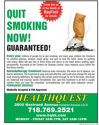 Courier Life, May 19–25, 2017 23B GM BR
Smoking
now!
guaranteed!
ery year, millions of people try to quit smoking, and every year, millions fail. Sm
nicotine patches, inhalers, nasal spray, and gum to kick the habit. Some try q
d turkey. Most will quit two or three times and return to the habit before quitting
manently. According to the Centers for Disease Control, most relapses occur with
three months.
riculotherapy treatment balances brain chemicals, that when out of balanc
d to addictions. The treatment is easy and cost effective, and could soon change the w
t smoking addictions. By tapping into certain points through he ear to the brain, che
balanced and cravings vanish immediately. One, pain free treatment is all that is u
ded. Once you have the motivation, auriculotherapy can offer what willpower ca
rmAnEnt succEss!
dically Accepted & FDA Approved.
HealtHQuest
3500 Nostrand Avenue (between Avenues U & V)
718.769.2521
www.hqbk.com
MoNdAy - FridAy 9AM-7pM, SAt 9AM-12pM
Quit
Smoking
now!
guaranteed!
Every year, millions of people try to quit smoking, and every year, millions fail. Smokers
try nicotine patches, inhalers, nasal spray, and gum to kick the habit. Some try quitting
cold turkey. Most will quit two or three times and return to the habit before quitting again
permanently. According to the Centers for Disease Control, most relapses occur within the
first three months.
Auriculotherapy treatment balances brain chemicals, that when out of balance, can
lead to addictions. The treatment is easy and cost effective, and could soon change the way we
treat smoking addictions. By tapping into certain points through he ear to the brain, chemicals
are balanced and cravings vanish immediately. One, pain free treatment is all that is usually
needed. Once you have the motivation, auriculotherapy can offer what willpower cannot -
PErmAnEnt succEss!
medically Accepted & FDA Approved.
HealtHQuest
3500 Nostrand Avenue (between Avenues U & V)
718.769.2521
www.hqbk.com
MoNdAy - FridAy 9AM-7pM, SAt 9AM-12pM
Come See us
at Our Booth at
BayFest
for details
 