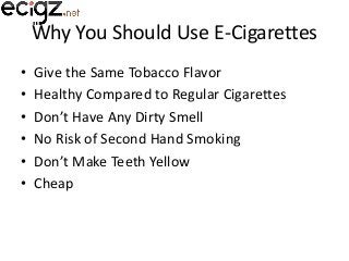 Why You Should Use E-Cigarettes
•
•
•
•
•
•

Give the Same Tobacco Flavor
Healthy Compared to Regular Cigarettes
Don’t Have Any Dirty Smell
No Risk of Second Hand Smoking
Don’t Make Teeth Yellow
Cheap

 
