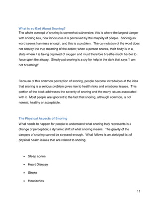 11
What is so Bad About Snoring?
The whole concept of snoring is somewhat subversive; this is where the largest danger
with snoring lies, how innocuous it is perceived by the majority of people. Snoring as
word seems harmless enough, and this is a problem. The connotation of the word does
not convey the true meaning of the action; when a person snores, their body is in a
state where it is being deprived of oxygen and must therefore breathe much harder to
force open the airway. Simply put snoring is a cry for help in the dark that says “I am
not breathing!”
Because of this common perception of snoring, people become incredulous at the idea
that snoring is a serious problem gives rise to health risks and emotional issues. This
portion of the book addresses the severity of snoring and the many issues associated
with it. Most people are ignorant to the fact that snoring, although common, is not
normal, healthy or acceptable.
The Physical Aspects of Snoring
What needs to happen for people to understand what snoring truly represents is a
change of perception; a dynamic shift of what snoring means. The gravity of the
dangers of snoring cannot be stressed enough. What follows is an abridged list of
physical health issues that are related to snoring.
 Sleep apnea
 Heart Disease
 Stroke
 Headaches
 