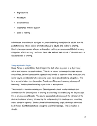 12
 Night sweats
 Heartburn
 Swollen limbs
 Weakened immune system
 Loss of hearing
Remember, this is only an abridged list; there are many more physical issues that are
part of snoring. These issues are not exclusive to adults, and neither is snoring.
Snoring is encompasses all ages and genders making anyone susceptible to the many
dangerous effects snoring can have. Let’s take a closer look at one of the more serious
issues related to snoring.
Sleep Apnea in Depth
Sleep Apnea is a silent killer that strikes in the dark when a person is at their most
vulnerable; when a person is asleep. This alone should be enough to make anyone
who snores, or even cares about a person who snores to seek out some resolution; find
some way to provide relief when sleeping so as not to stop breathing altogether. The
term apnea is taken from the ancient Greek use of the word meaning: absence of
breathing. Sleep Apnea is merely a precursor to asphyxiation.
The correlation between snoring and Sleep Apnea is direct: really snoring is just
another word for Sleep Apnea. If snoring is caused by tissue blocking the air passage;
this is an absence of breath. The sound associated with snoring if the vibration of the
obstructive tissue is being vibrated by the body sensing this blockage and breathing
with a sense of urgency. Sleep Apnea is when breathing stops; snoring is when the
body forces itself to breath hard enough to open the blockage. The correlation is
simple.
 