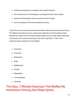 14
 Clashing living partners or neighbors due to sleep disruption
 Poor performance at work leading to unemployment due to lack of sleep
 Short term and long term memory issues from lack of sleep
 Lack of compassion from those affected by snoring
These are but a few of the many emotional problems that are part and parcel of snoring.
The effects of snoring are very far reaching and destructive to those subject to them.
Beneath the surface of each of these emotional states are the mental states associated
to the person who snores and the person who has to deal with it. A few of the
emotional states caused from snoring follow:
 Exhaustion
 Frustration
 Resentment
 Anger
 Helplessness
 Anguish
 Desperation
 Low self esteem
 Confusion
The Easy, 3 Minutes Exercises That Muffled My
Horrendous Snoring And Sleep Apnea.
 