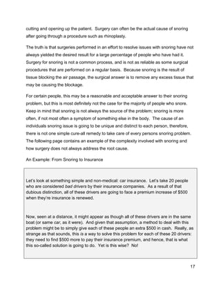17
cutting and opening up the patient. Surgery can often be the actual cause of snoring
after going through a procedure such as rhinoplasty.
The truth is that surgeries performed in an effort to resolve issues with snoring have not
always yielded the desired result for a large percentage of people who have had it.
Surgery for snoring is not a common process, and is not as reliable as some surgical
procedures that are performed on a regular basis. Because snoring is the result of
tissue blocking the air passage, the surgical answer is to remove any excess tissue that
may be causing the blockage.
For certain people, this may be a reasonable and acceptable answer to their snoring
problem, but this is most definitely not the case for the majority of people who snore.
Keep in mind that snoring is not always the source of the problem; snoring is more
often, if not most often a symptom of something else in the body. The cause of an
individuals snoring issue is going to be unique and distinct to each person, therefore,
there is not one simple cure-all remedy to take care of every persons snoring problem.
The following page contains an example of the complexity involved with snoring and
how surgery does not always address the root cause.
An Example: From Snoring to Insurance
Let’s look at something simple and non-medical: car insurance. Let’s take 20 people
who are considered bad drivers by their insurance companies. As a result of that
dubious distinction, all of these drivers are going to face a premium increase of $500
when they’re insurance is renewed.
Now, seen at a distance, it might appear as though all of these drivers are in the same
boat (or same car, as it were). And given that assumption, a method to deal with this
problem might be to simply give each of these people an extra $500 in cash. Really, as
strange as that sounds, this is a way to solve this problem for each of these 20 drivers:
they need to find $500 more to pay their insurance premium, and hence, that is what
this so-called solution is going to do. Yet is this wise? No!
 