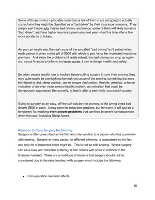 18
Some of those drivers – probably more than a few of them – are not going to actually
correct why they might be classified as a “bad driver” by their insurance company. They
simply won’t know why they’re bad drivers, and hence, some of them will likely remain a
“bad driver”, and face higher insurance premiums next year – but this time after a few
more accidents or tickets.
As you can easily see, the real cause of the so-called “bad driving” isn’t solved when
each person is given a nice gift of $500 with which to pay his or her increased insurance
premium. And since the problem isn’t really solved, the bad driving can crop up again,
and cause financial problems and even worse, it can endanger health and safety.
So when people readily turn to trachea tissue-cutting surgery to cure their snoring, they
may quite easily be overlooking the real root cause of the snoring; something that may
be related to diet, sleep position, jaw or tongue dysfunction, lifestyle, genetics, or be an
indication of an even more serious health problem; an indication that could be
dangerously suppressed (temporarily, at least), after a seemingly successful surgery.
Going to surgery as an easy, off-the cuff solution for snoring, is like giving these bad
drivers $500 in cash. It may seem to solve their problem, but for many, it will just be a
temporary fix; masking even deeper problems that can lead to severe consequences
down the road, including Sleep Apnea.
Reasons to Deny Surgery for Snoring
Surgery is often prescribed as the first and only solution to a person who has a problem
with snoring. Surgery in many cases, for different ailments, is considered as the first
and only for of treatment there might be. This is not so with snoring. Where surgery
can save lives and minimize suffering, it also comes with costs in addition to the
finances involved. There are a multitude of reasons that surgery should not be
considered due to the risks involved with surgery which include the following:
 Post operation cosmetic effects
 