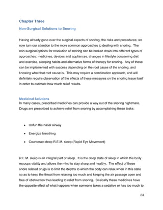 23
Chapter Three
Non-Surgical Solutions to Snoring
Having already gone over the surgical aspects of snoring, the risks and procedures; we
now turn our attention to the more common approaches to dealing with snoring. The
non-surgical options for resolution of snoring can be broken down into different types of
approaches: medicines, devices and appliances, changes in lifestyle concerning diet
and exercise, sleeping habits and alternative forms of therapy for snoring. Any of these
can be implemented with success depending on the root cause of the snoring, and
knowing what that root cause is. This may require a combination approach, and will
definitely require observation of the effects of these measures on the snoring issue itself
in order to estimate how much relief results.
Medicinal Solutions
In many cases, prescribed medicines can provide a way out of the snoring nightmare.
Drugs are prescribed to achieve relief from snoring by accomplishing these tasks:
 Unfurl the nasal airway
 Energize breathing
 Counteract deep R.E.M. sleep (Rapid Eye Movement)
R.E.M. sleep is an integral part of sleep. It is the deep state of sleep in which the body
recoups vitality and allows the mind to stay sharp and healthy. The effect of these
snore related drugs is to limit the depths to which the body can relax when in this state
so as to keep the throat from relaxing too much and keeping the air passage open and
free of obstruction thus leading to relief from snoring. Basically these medicines have
the opposite effect of what happens when someone takes a sedative or has too much to
 