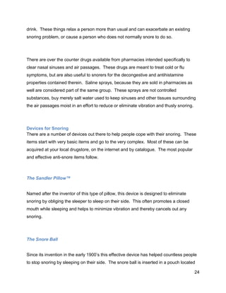 24
drink. These things relax a person more than usual and can exacerbate an existing
snoring problem, or cause a person who does not normally snore to do so.
There are over the counter drugs available from pharmacies intended specifically to
clear nasal sinuses and air passages. These drugs are meant to treat cold or flu
symptoms, but are also useful to snorers for the decongestive and antihistamine
properties contained therein. Saline sprays, because they are sold in pharmacies as
well are considered part of the same group. These sprays are not controlled
substances, buy merely salt water used to keep sinuses and other tissues surrounding
the air passages moist in an effort to reduce or eliminate vibration and thusly snoring.
Devices for Snoring
There are a number of devices out there to help people cope with their snoring. These
items start with very basic items and go to the very complex. Most of these can be
acquired at your local drugstore, on the internet and by catalogue. The most popular
and effective anti-snore items follow.
The Sandler Pillow™
Named after the inventor of this type of pillow, this device is designed to eliminate
snoring by obliging the sleeper to sleep on their side. This often promotes a closed
mouth while sleeping and helps to minimize vibration and thereby cancels out any
snoring.
The Snore Ball
Since its invention in the early 1900’s this effective device has helped countless people
to stop snoring by sleeping on their side. The snore ball is inserted in a pouch located
 