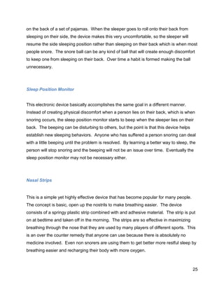 25
on the back of a set of pajamas. When the sleeper goes to roll onto their back from
sleeping on their side, the device makes this very uncomfortable, so the sleeper will
resume the side sleeping position rather than sleeping on their back which is when most
people snore. The snore ball can be any kind of ball that will create enough discomfort
to keep one from sleeping on their back. Over time a habit is formed making the ball
unnecessary.
Sleep Position Monitor
This electronic device basically accomplishes the same goal in a different manner.
Instead of creating physical discomfort when a person lies on their back, which is when
snoring occurs, the sleep position monitor starts to beep when the sleeper lies on their
back. The beeping can be disturbing to others, but the point is that this device helps
establish new sleeping behaviors. Anyone who has suffered a person snoring can deal
with a little beeping until the problem is resolved. By learning a better way to sleep, the
person will stop snoring and the beeping will not be an issue over time. Eventually the
sleep position monitor may not be necessary either.
Nasal Strips
This is a simple yet highly effective device that has become popular for many people.
The concept is basic, open up the nostrils to make breathing easier. The device
consists of a springy plastic strip combined with and adhesive material. The strip is put
on at bedtime and taken off in the morning. The strips are so effective in maximizing
breathing through the nose that they are used by many players of different sports. This
is an over the counter remedy that anyone can use because there is absolutely no
medicine involved. Even non snorers are using them to get better more restful sleep by
breathing easier and recharging their body with more oxygen.
 