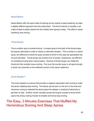 26
Nasal Dilators
Nasal dilators offer the same relief of opening up the nostrils to ease breathing, but take
a slightly different approach than the nasal strips. This kind of device is actually a coil
made of steel or plastic placed into the nostrils when going to sleep. The effect is easier
breathing, less snoring.
Throat Sprays
This is another way to combat snoring. A simple spray to the back of the throat keeps
the tissues well lubed in order to reduce or eliminate vibration. This is similar to a saline
spray, the difference is what the spray consists of which in this case are specialized oils,
not just salt water. Throat sprays are another form of simple, inexpensive, yet effective
of combating snoring when used properly. Overuse of throat sprays can irritate the
throat and then actually cause snoring. If an over the counter spray is not good enough,
a doctor can prescribe a more effective version of the same implement.
Snore Stopper™
The snore stopper is a device that provides a negative association with snoring to make
the person sleeping stop snoring. The device can be worn on the arm or the wrist and
whenever snoring is detected the device gives the sleeper a small jolt of electricity to
get them to stop. Another version actually causes the tongue muscles to tense which
opens the airway making it easier to breathe and hence stop snoring.
The Easy, 3 Minutes Exercises That Muffled My
Horrendous Snoring And Sleep Apnea.
 