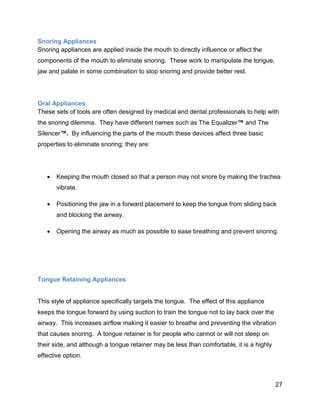 27
Snoring Appliances
Snoring appliances are applied inside the mouth to directly influence or affect the
components of the mouth to eliminate snoring. These work to manipulate the tongue,
jaw and palate in some combination to stop snoring and provide better rest.
Oral Appliances
These sets of tools are often designed by medical and dental professionals to help with
the snoring dilemma. They have different names such as The Equalizer™ and The
Silencer™. By influencing the parts of the mouth these devices affect three basic
properties to eliminate snoring; they are:
 Keeping the mouth closed so that a person may not snore by making the trachea
vibrate.
 Positioning the jaw in a forward placement to keep the tongue from sliding back
and blocking the airway.
 Opening the airway as much as possible to ease breathing and prevent snoring.
Tongue Retaining Appliances
This style of appliance specifically targets the tongue. The effect of this appliance
keeps the tongue forward by using suction to train the tongue not to lay back over the
airway. This increases airflow making it easier to breathe and preventing the vibration
that causes snoring. A tongue retainer is for people who cannot or will not sleep on
their side, and although a tongue retainer may be less than comfortable, it is a highly
effective option.
 