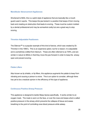 28
Mandibular Advancement Appliances
Shortened to MAA, this is a splint style of appliance that are basically like a mouth
guard used in sports. This keeps the jaw locked in a position that keeps it from moving
back and creating an obstruction that leads to snoring. These must be custom molded
by a dental professional and may be somewhat costly but are a great way to stop
snoring.
Thronton Adjustable Positioners
The Silencer™ is a popular example of this kind of device, which was created by Dr.
Thronton in the 1990’s. This is an expensive option, but for a reason; it is adjustable
and is sometimes crafted from titanium. These are often referred to as TAPs, and are
similar in nature to MAAs in that they move the jaw forward in order to keep the airway
open and prevent snoring.
Palate Lifters
Also known as lip shields, or lip lifters, this appliance augments the palate to keep from
vibrating and causing a person to snore. This is an option to consider, although there
has yet to be a resolute opinion in the efficiency of this type of appliance.
Continuous Positive Airway Pressure
This appliance is designed to tackle Sleep Apnea specifically. It works similar to an
oxygen mask. The mask is worn on the face, or over the nose and keeps what is called
positive pressure in the airway which prevents the collapse of tissue and eases
breathing to the point of controlling ones blood pressure while asleep.
 