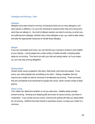 29
Lifestyles and Snoring – Diet
Allergies
Allergies have been linked to snoring, but because there are so many allergens, and
each person is different, it is up to the individual to observe when they are snoring and
what they are allergic to. Any kind of allergic reaction can lead to snoring, so when you
are suffering from allergies, whether they a food allergies or pet, you need to take notice
and take the appropriate measures to handle these allergies.
Weight
If you are overweight and snore, you can bet that your snoring is at least in part related
to your obesity. Losing weight has a wide variety of health benefits, including better
sleep by not snoring. This has to do with your diet and eating habits, so if you shape
up, you may stop snoring altogether.
Eating Habits
Certain foods cause congestion, like dairy, fried foods, junk food and sweets. If you
snore, your diet probably has something to do with it. Eating a healthier diet can
improve your health as well as minimize if not alleviate any snoring. There are foods
that are considered to be beneficial for people who snore, which consist mostly of leafy
greens.
Clean Living
Your habits can determine whether or not you will snore. Healthy habits actually
prevent snoring. Drinking and sleeping pills are known to cause snoring; use these in
moderation. If you smoke and you snore, chances are quitting will help you sleep better
by not snoring. Caffeine has been linked to respiratory issues, so keep your intake to a
minimum.
 