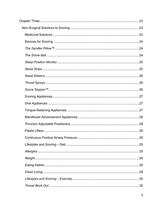3
Chapter Three............................................................................................................... 23
Non-Surgical Solutions to Snoring ............................................................................. 23
Medicinal Solutions................................................................................................. 23
Devices for Snoring ................................................................................................ 24
The Sandler Pillow™ .............................................................................................. 24
The Snore Ball........................................................................................................ 24
Sleep Position Monitor............................................................................................ 25
Nasal Strips ............................................................................................................ 25
Nasal Dilators ......................................................................................................... 26
Throat Sprays ......................................................................................................... 26
Snore Stopper™..................................................................................................... 26
Snoring Appliances................................................................................................. 27
Oral Appliances ...................................................................................................... 27
Tongue Retaining Appliances................................................................................. 27
Mandibular Advancement Appliances..................................................................... 28
Thronton Adjustable Positioners............................................................................. 28
Palate Lifters........................................................................................................... 28
Continuous Positive Airway Pressure..................................................................... 28
Lifestyles and Snoring – Diet .................................................................................. 29
Allergies.................................................................................................................. 29
Weight .................................................................................................................... 29
Eating Habits .......................................................................................................... 29
Clean Living............................................................................................................ 29
Lifestyles and Snoring – Exercise........................................................................... 30
Throat Work Out ..................................................................................................... 30
 