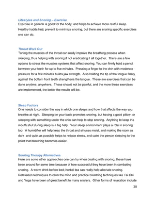 30
Lifestyles and Snoring – Exercise
Exercise in general is good for the body, and helps to achieve more restful sleep.
Healthy habits help prevent to minimize snoring, but there are snoring specific exercises
one can do.
Throat Work Out
Toning the muscles of the throat can really improve the breathing process when
sleeping, thus helping with snoring if not eradicating it all together. There are a few
options to stress the muscles systems that affect snoring. You can firmly hold a pencil
between your teeth for up to five minutes. Pressing a finger to the chin with moderate
pressure for a few minutes builds jaw strength. Also holding the tip of the tongue firmly
against the bottom front teeth strengthens the tongue. These are exercises that can be
done anytime, anywhere. These should not be painful, and the more these exercises
are implemented, the better the results will be.
Sleep Factors
One needs to consider the way in which one sleeps and how that affects the way you
breathe at night. Sleeping on your back promotes snoring, but having a good pillow, or
sleeping with something under the chin can help to stop snoring. Anything to keep the
mouth shut during sleep is a big help. Your sleep environment plays a role in snoring
too. A humidifier will help keep the throat and sinuses moist, and making the room as
dark and quiet as possible helps to reduce stress, and calm the person sleeping to the
point that breathing becomes easier.
Snoring Therapy Alternatives
Here are some other approaches one can try when dealing with snoring; these have
been around for some time because of how successful they have been in combating
snoring. A warm drink before bed; herbal tea can really help alleviate snoring.
Relaxation techniques to calm the mind and practice breathing techniques like Tai Chi
and Yoga have been of great benefit to many snorers. Other forms of relaxation include
 