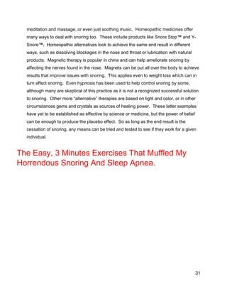 31
meditation and massage, or even just soothing music. Homeopathic medicines offer
many ways to deal with snoring too. These include products like Snore Stop™ and Y-
Snore™. Homeopathic alternatives look to achieve the same end result in different
ways, such as dissolving blockages in the nose and throat or lubrication with natural
products. Magnetic therapy is popular in china and can help ameliorate snoring by
affecting the nerves found in the nose. Magnets can be put all over the body to achieve
results that improve issues with snoring. This applies even to weight loss which can in
turn affect snoring. Even hypnosis has been used to help control snoring by some,
although many are skeptical of this practice as it is not a recognized successful solution
to snoring. Other more “alternative” therapies are based on light and color, or in other
circumstances gems and crystals as sources of healing power. These latter examples
have yet to be established as effective by science or medicine, but the power of belief
can be enough to produce the placebo effect. So as long as the end result is the
cessation of snoring, any means can be tried and tested to see if they work for a given
individual.
The Easy, 3 Minutes Exercises That Muffled My
Horrendous Snoring And Sleep Apnea.
 