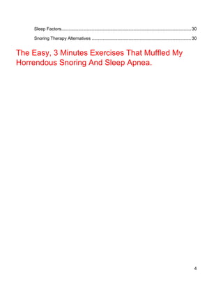 4
Sleep Factors.......................................................................................................... 30
Snoring Therapy Alternatives ................................................................................. 30
The Easy, 3 Minutes Exercises That Muffled My
Horrendous Snoring And Sleep Apnea.
 