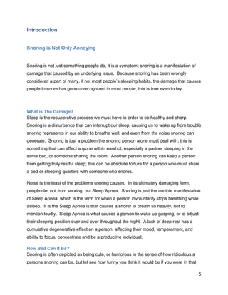 5
Introduction
Snoring is Not Only Annoying
Snoring is not just something people do, it is a symptom; snoring is a manifestation of
damage that caused by an underlying issue. Because snoring has been wrongly
considered a part of many, if not most people’s sleeping habits, the damage that causes
people to snore has gone unrecognized in most people, this is true even today.
What is The Damage?
Sleep is the recuperative process we must have in order to be healthy and sharp.
Snoring is a disturbance that can interrupt our sleep, causing us to wake up from trouble
snoring represents in our ability to breathe well, and even from the noise snoring can
generate. Snoring is just a problem the snoring person alone must deal with; this is
something that can affect anyone within earshot, especially a partner sleeping in the
same bed, or someone sharing the room. Another person snoring can keep a person
from getting truly restful sleep; this can be absolute torture for a person who must share
a bed or sleeping quarters with someone who snores.
Noise is the least of the problems snoring causes. In its ultimately damaging form,
people die, not from snoring, but Sleep Apnea. Snoring is just the audible manifestation
of Sleep Apnea, which is the term for when a person involuntarily stops breathing while
asleep. It is the Sleep Apnea is that causes a snorer to breath so heavily, not to
mention loudly. Sleep Apnea is what causes a person to wake up gasping, or to adjust
their sleeping position over and over throughout the night. A lack of deep rest has a
cumulative degenerative effect on a person, affecting their mood, temperament, and
ability to focus, concentrate and be a productive individual.
How Bad Can It Be?
Snoring is often depicted as being cute, or humorous in the sense of how ridiculous a
persons snoring can be, but let see how funny you think it would be if you were in that
 