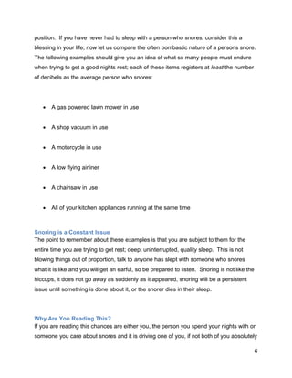 6
position. If you have never had to sleep with a person who snores, consider this a
blessing in your life; now let us compare the often bombastic nature of a persons snore.
The following examples should give you an idea of what so many people must endure
when trying to get a good nights rest; each of these items registers at least the number
of decibels as the average person who snores:
 A gas powered lawn mower in use
 A shop vacuum in use
 A motorcycle in use
 A low flying airliner
 A chainsaw in use
 All of your kitchen appliances running at the same time
Snoring is a Constant Issue
The point to remember about these examples is that you are subject to them for the
entire time you are trying to get rest; deep, uninterrupted, quality sleep. This is not
blowing things out of proportion, talk to anyone has slept with someone who snores
what it is like and you will get an earful, so be prepared to listen. Snoring is not like the
hiccups, it does not go away as suddenly as it appeared, snoring will be a persistent
issue until something is done about it, or the snorer dies in their sleep.
Why Are You Reading This?
If you are reading this chances are either you, the person you spend your nights with or
someone you care about snores and it is driving one of you, if not both of you absolutely
 