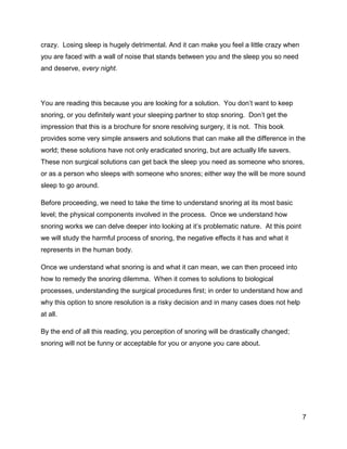 7
crazy. Losing sleep is hugely detrimental. And it can make you feel a little crazy when
you are faced with a wall of noise that stands between you and the sleep you so need
and deserve, every night.
You are reading this because you are looking for a solution. You don’t want to keep
snoring, or you definitely want your sleeping partner to stop snoring. Don’t get the
impression that this is a brochure for snore resolving surgery, it is not. This book
provides some very simple answers and solutions that can make all the difference in the
world; these solutions have not only eradicated snoring, but are actually life savers.
These non surgical solutions can get back the sleep you need as someone who snores,
or as a person who sleeps with someone who snores; either way the will be more sound
sleep to go around.
Before proceeding, we need to take the time to understand snoring at its most basic
level; the physical components involved in the process. Once we understand how
snoring works we can delve deeper into looking at it’s problematic nature. At this point
we will study the harmful process of snoring, the negative effects it has and what it
represents in the human body.
Once we understand what snoring is and what it can mean, we can then proceed into
how to remedy the snoring dilemma. When it comes to solutions to biological
processes, understanding the surgical procedures first; in order to understand how and
why this option to snore resolution is a risky decision and in many cases does not help
at all.
By the end of all this reading, you perception of snoring will be drastically changed;
snoring will not be funny or acceptable for you or anyone you care about.
 