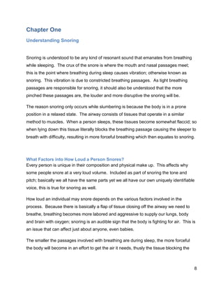 8
Chapter One
Understanding Snoring
Snoring is understood to be any kind of resonant sound that emanates from breathing
while sleeping. The crux of the snore is where the mouth and nasal passages meet;
this is the point where breathing during sleep causes vibration; otherwise known as
snoring. This vibration is due to constricted breathing passages. As tight breathing
passages are responsible for snoring, it should also be understood that the more
pinched these passages are, the louder and more disruptive the snoring will be.
The reason snoring only occurs while slumbering is because the body is in a prone
position in a relaxed state. The airway consists of tissues that operate in a similar
method to muscles. When a person sleeps, these tissues become somewhat flaccid; so
when lying down this tissue literally blocks the breathing passage causing the sleeper to
breath with difficulty, resulting in more forceful breathing which then equates to snoring.
What Factors into How Loud a Person Snores?
Every person is unique in their composition and physical make up. This affects why
some people snore at a very loud volume. Included as part of snoring the tone and
pitch; basically we all have the same parts yet we all have our own uniquely identifiable
voice, this is true for snoring as well.
How loud an individual may snore depends on the various factors involved in the
process. Because there is basically a flap of tissue closing off the airway we need to
breathe, breathing becomes more labored and aggressive to supply our lungs, body
and brain with oxygen; snoring is an audible sign that the body is fighting for air. This is
an issue that can affect just about anyone, even babies.
The smaller the passages involved with breathing are during sleep, the more forceful
the body will become in an effort to get the air it needs, thusly the tissue blocking the
 