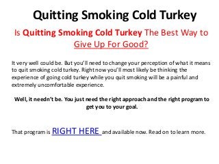 Quitting Smoking Cold Turkey
 Is Quitting Smoking Cold Turkey The Best Way to
                Give Up For Good?
It very well could be. But you’ll need to change your perception of what it means
to quit smoking cold turkey. Right now you’ll most likely be thinking the
experience of going cold turkey while you quit smoking will be a painful and
extremely uncomfortable experience.

 Well, it needn’t be. You just need the right approach and the right program to
                               get you to your goal.



That program is RIGHT      HERE and available now. Read on to learn more.
 