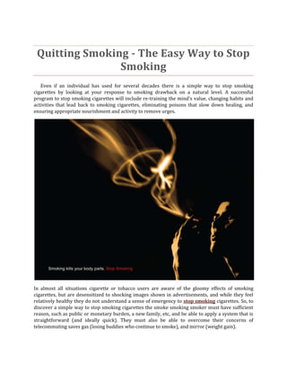 Quitting Smoking - The Easy Way to Stop
                Smoking
   Even if an individual has used for several decades there is a simple way to stop smoking
cigarettes by looking at your response to smoking drawback on a natural level. A successful
program to stop smoking cigarettes will include re-training the mind's value, changing habits and
activities that lead back to smoking cigarettes, eliminating poisons that slow down healing, and
ensuring appropriate nourishment and activity to remove urges.




In almost all situations cigarette or tobacco users are aware of the gloomy effects of smoking
cigarettes, but are desensitized to shocking images shown in advertisements, and while they feel
relatively healthy they do not understand a sense of emergency to stop smoking cigarettes. So, to
discover a simple way to stop smoking cigarettes the smoke smoking smoker must have sufficient
reason, such as public or monetary burden, a new family, etc, and be able to apply a system that is
straightforward (and ideally quick). They must also be able to overcome their concerns of
telecommuting saves gas (losing buddies who continue to smoke), and mirror (weight gain).
 