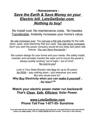 - Homeowners -
    Save the Earth & Save Money on your
       Electric bill. LetsGetSolar.com
                Nothing to buy!
  No Install cost. No maintenance costs. No hassles.
  Transferable. Instantly increases your home's value.

 No rate increases ever. You just pay a flat rate monthly for the safe,
clean, quiet, solar-electricity that you used. The rate never increases.
Don't you wish the power company would let you keep last years rate
                  forever. You can Save thousands !

 We custom design for your home and your needs. We safely install,
 maintain and remotely monitor the solar unit to insure the panel is
        always quietly working “out of sight - out of mind”.
                         No cost to you!

        Lock in Your Solar-Electric rate Now for up to 25 years!
        No RISK – pay nothing down - quit whenever you want.
                       But who would want to?
   Why Buy Electricity when you can make it yourself ..
                       ..for less?™

  Watch your electric power meter run backward!
    That's Clean, Safe, Efficient, Solar Power.

                    www.LetsGetSolar.com
               Phone Toll Free 1-877-55- Sunshine
If you get solar-electric power you save money. If you get your very good friends to get solar-electric
     power you make money. This is a VERY GOOD part time income. Come join a new industry.