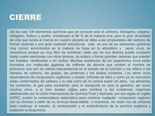 CIERRE
De los casi 100 elementos químicos que se conocen solo el carbono, hidrogeno, oxigeno,
nitrógeno, fosforo y azufre, constituyen el 96 % de la materia viva, pero la gran diversidad
de vida que existe al menos en nuestro planeta se debe a las propiedades del carbono de
formar cadenas y una gran variedad estructuras, este es uno de los elementos químicos
muy común encontrados en la materia se haya en la atmosfera y seres vivos, se
caracteriza porque es muy fácil de combinar, cada uno de sus átomos puede compartir
hasta cuatro electrones con otros átomos, se enlaza y forma grandes cadenas que pueden
ser lineales, ramificadas o en anillos. Muchas sustancias de los organismos vivos están
formadas por moléculas gigantes de millones de átomos que reciben el nombre de
polímeros que son de valiosa trascendencia en el estudio de la nutrición y me refiero a los
hidratos de carbono, las grasas, las proteínas y los ácidos nucleicos. Los seres vivos
dependemos de compuestos orgánicos y existen millones de ellos y como ya se menciono
están conformados de carbono y la vida como tal no podría existir sin ellos, los alimentos
los contienen, el gas para cocinarlos, para el transporte en auto la gasolina, así como
muchos otros, a si bien existen reglas para nombrar a las sustancias orgánicas
establecidas por la Unión Internacional de Química Pura y Aplicada, por sus siglas en inglés
IUPAC, avalan la nomenclatura sistemática para nombrar cualquier compuesto orgánico
con su formula a partir de su formula desarrollada o viceversa, sin duda nos da cimiento
para continuar el estudio, la comprensión y el entendimiento de la química orgánica y
posteriori la bioquímica.
 