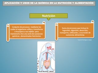 Nutrición
Suma de procesos que incluye la
ingestión, digestión, absorción,
transporte, utilización, y excreción de
sustancias alimenticias
Conjunto de procesos mediante los
cuales el organismo utiliza y transforma
e incorpora a sus tejidos para
mantenerlo vivo una serie de sustancias
químicas , denominadas Nutrientes
Fajardo Rodríguez (1999)
APLICACIÓN Y USOS DE LA QUÍMICA EN LA NUTRICIÓN Y ALIMENTACIÓN
 