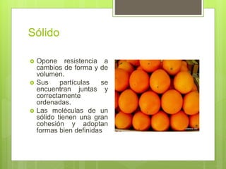 Sólido
 Opone resistencia a
cambios de forma y de
volumen.
 Sus partículas se
encuentran juntas y
correctamente
ordenadas.
 Las moléculas de un
sólido tienen una gran
cohesión y adoptan
formas bien definidas
 