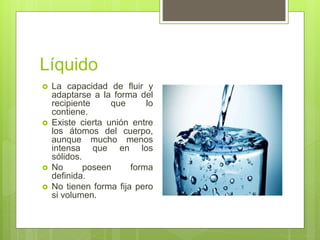 Líquido
 La capacidad de fluir y
adaptarse a la forma del
recipiente que lo
contiene.
 Existe cierta unión entre
los átomos del cuerpo,
aunque mucho menos
intensa que en los
sólidos.
 No poseen forma
definida.
 No tienen forma fija pero
si volumen.
 