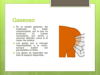 Gaseoso
 En el estado gaseoso, las
moléculas no están
cohesionadas, por lo que no
producen un cuerpo
consistente, con forma y
volumen definido, como sí lo
hacen los sólidos.
 Los gases son a menudo
imperceptibles a la visión,
aunque suelen ser
perceptibles al olfato.
 Los gases se expanden por
todo el espacio disponible.
 