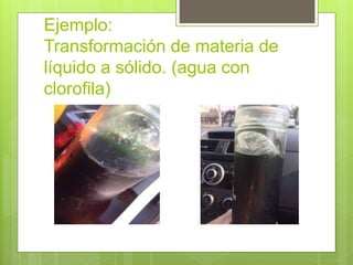 Ejemplo:
Transformación de materia de
líquido a sólido. (agua con
clorofila)
 