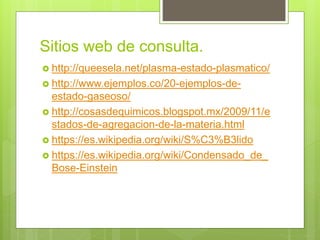 Sitios web de consulta.
 http://queesela.net/plasma-estado-plasmatico/
 http://www.ejemplos.co/20-ejemplos-de-
estado-gaseoso/
 http://cosasdequimicos.blogspot.mx/2009/11/e
stados-de-agregacion-de-la-materia.html
 https://es.wikipedia.org/wiki/S%C3%B3lido
 https://es.wikipedia.org/wiki/Condensado_de_
Bose-Einstein
 