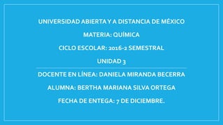UNIVERSIDAD ABIERTAY A DISTANCIA DE MÉXICO
MATERIA: QUÍMICA
CICLO ESCOLAR: 2016-2 SEMESTRAL
UNIDAD 3
DOCENTE EN LÍNEA: DANIELA MIRANDA BECERRA
ALUMNA: BERTHA MARIANA SILVA ORTEGA
FECHA DE ENTEGA: 7 DE DICIEMBRE.
 