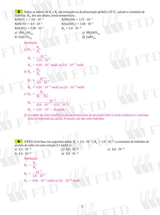 3	 Dados os valores de Ka e Kb (da ionização ou da dissociação global) a 25 °C, calcule a constante de

hidrólise, Kh, dos sais abaixo, nessa temperatura.
12
K(HCO3 ) 5 5,6 ? 10211	
K(NH4OH) 5 1,71 ? 1025
K(HC,O) 5 4,9 ? 1023	
K(Ca(OH)2) 5 1,04 ? 1025
K(H2SO4) 5 5,08 ? 1023	
Kw 5 1,0 ? 10214
a)	 (NH4)2SO4(s)			
c)	 NH4HCO3(s)
b)	 Ca(C,O)2(s)			
d)	 CaSO4(s)
Resolução:
K
a) K h 5 w
Kb
Kh 5

10214
1,71 ? 1025

K h 5 0,58 ? 1029 mol/L ou 5,8 ? 10210 mol/L
K
b) K h 5 w
Ka
Kh 5

10214
4,9 ? 1023

K h 5 0,20 ? 10211 mol/L ou 2,0 ? 10212 mol/L
Kw
c) K h 5
(K a ? K b)
Kh 5

10214
(5,6 ? 10 ? 1,71 ? 1025)
211

K h 5 0,10 ? 102 5 10 mol/L
d)	 O sulfato de cálcio (CaSO4) é um sal proveniente de um ácido forte (o ácido sulfúrico) e uma base
forte (o hidróxido de cálcio). Portanto, ele não sofre hidrólise.

	 4	 (UFES) Com base nos seguintes dados: Ka 5 1,8 ? 1025 e Kw 5 1,0 ? 10214, a constante de hidrólise do

acetato de sódio em uma solução 0,1 mol/L é:
c)	 5,6 ? 10210			
a)	 2,3 ? 10210	
b)	 4,5 ? 10210	
d)	 6,5 ? 10210
Resolução:
K
Kh 5 w
Ka
Kh 5

10214
1,8 ? 1025

K h 5 0,56 ? 1029 mol/L ou 5,6 ? 10210 mol/L



e)	 6,8 ? 10210

 
