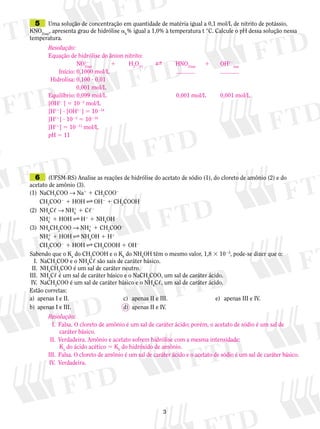 5	 Uma solução de concentração em quantidade de matéria igual a 0,1 mol/L de nitrito de potássio,

KNO2(aq), apresenta grau de hidrólise ah% igual a 1,0% à temperatura t °C. Calcule o pH dessa solução nessa
temperatura.
Resolução:
Equação de hidrólise do ânion nitrito:
1	
H2O(,)	
B	
	
NO12q)	
2(a
	 Início:	0,1000 mol/L			
	Hidrolisa: 0,100 ? 0,01
	
0,001 mol/L
Equilíbrio:	0,099 mol/L	
[OH12] 5 1023 mol/L
[H11] ? [OH12] 5 10214
[H11] ? 1023 5 10214
[H11] 5 10211 mol/L
pH 5 11

HNO2(aq)	
	

1	

0,001 mol/L	

OH12(aq)

0,001 mol/L

	 6	 (UFSM-RS) Analise as reações de hidrólise do acetato de sódio (1), do cloreto de amônio (2) e do

acetato de amônio (3).
(1)		NaCH3COO → Na1 1 CH3COO2
		CH3COO2 1 HOH F OH2 1 CH3COOH
(2)		NH4C, → NH1 1 C,2
4
		NH1 1 HOH F H1 1 NH4OH
4
(3)		NH4CH3COO → NH1 1 CH3COO2
4
		NH1 1 HOH F NH4OH 1 H1
4
		CH3COO2 1 HOH F CH3COOH 1 OH2
Sabendo que o Ka do CH3COOH e o Kb do NH4OH têm o mesmo valor, 1,8 3 1025, pode-se dizer que o:
	 I.	 NaCH3COO e o NH4C, são sais de caráter básico.
	 II.	 NH4CH3COO é um sal de caráter neutro.
	 II.	 NH4C, é um sal de caráter básico e o NaCH3COO, um sal de caráter ácido.
I
	IV.	 NaCH3COO é um sal de caráter básico e o NH4C,, um sal de caráter ácido.
Estão corretas:
a)	 apenas I e II.	
c)	 apenas II e III.		
e)	 apenas III e IV.
b)	 apenas I e III.	
d)	 apenas II e IV.

Resolução:
	 I.	 Falsa. O cloreto de amônio é um sal de caráter ácido; porém, o acetato de sódio é um sal de
caráter básico.
	 II.	 Verdadeira. Amônio e acetato sofrem hidrólise com a mesma intensidade:
Ka do ácido acético 5 Kb do hidróxido de amônio.
	 III.	 Falsa. O cloreto de amônio é um sal de caráter ácido e o acetato de sódio é um sal de caráter básico.
	 IV.	 Verdadeira.



 