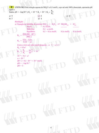 7	 (FMTM-MG) Uma solução aquosa de NH4C, a 0,1 mol/L, cujo sal está 100% dissociado, apresenta pH
igual a:
K
Dados: pH 5 –log [H11]; Kw 5 10214; Kb 5 1025; K h = w
Kb
a)	 9	
c)	 5			
e)	 2
b)	 7	
d)	 4
Resolução:
1
a)	 Equação de hidrólise do amônio: NH4 1q) 1 H2O(,) B NH4OH(aq) 1 H11
(a
(a q)
		
Início:	
0,1 mol/L	
	
		
Hidroliza:	
0,1 ? a mol/L
0,1a mol/L	
0,1a mol/L
		
Equilíbrio:	
0,1 2 0,1a mol/L	
[NH 4OH] ? [H11]
Kh 5
[NH11]
4
	
	
	
	
	
	
	
	
	

Kh 5

0,1a ? 0,1a
0,1(1 2 a)

Como a tem um valor muito pequeno ⇒ 1 2 a  1
Kh 5 0,1a2
214
K
K h 5 w 5 10 25 5 1029
Kb
10
1029 5 0,1 ? a2
a 5 1024
[H11] 5 0,1 ? 1024 5 1025 mol/L
pH 5 2log 1025
pH 5 5



 